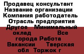 Продавец-консультант › Название организации ­ Компания-работодатель › Отрасль предприятия ­ Другое › Минимальный оклад ­ 18 000 - Все города Работа » Вакансии   . Тверская обл.,Торжок г.